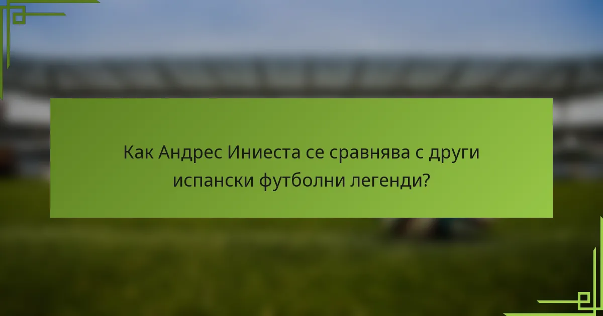 Как Андрес Иниеста се сравнява с други испански футболни легенди?