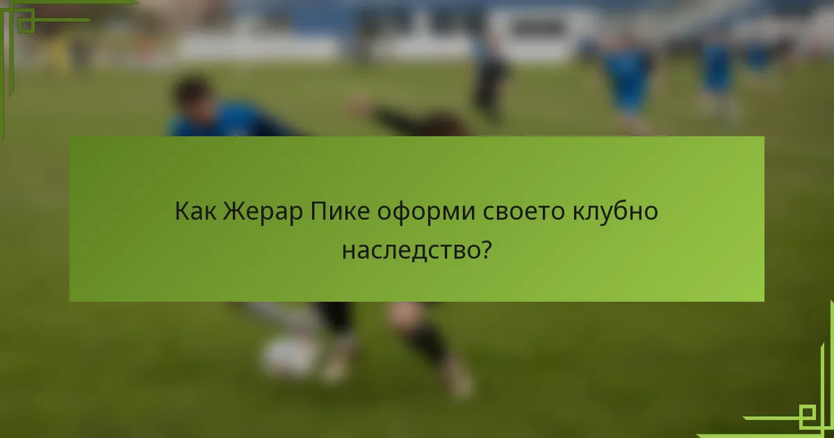Как Жерар Пике оформи своето клубно наследство?