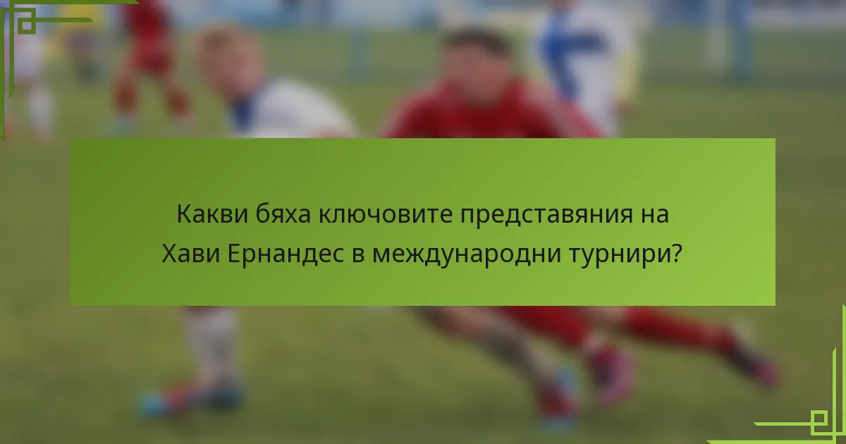Какви бяха ключовите представяния на Хави Ернандес в международни турнири?
